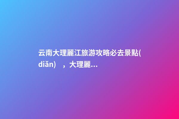 云南大理麗江旅游攻略必去景點(diǎn)，大理麗江旅游景點(diǎn)